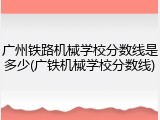 广州铁路机械学校分数线是多少(广铁机械学校分数线)