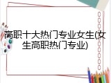 高职十大热门专业女生(女生高职热门专业)