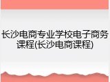 长沙电商专业学校电子商务课程(长沙电商课程)