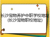 长沙宠物养护中职学校地址(长沙宠物职校地址)