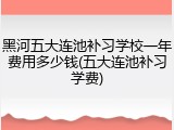 黑河五大连池补习学校一年费用多少钱(五大连池补习学费)