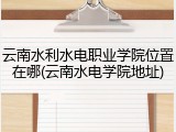 云南水利水电职业学院位置在哪(云南水电学院地址)