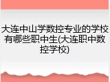 大连中山学数控专业的学校有哪些职中生(大连职中数控学校)