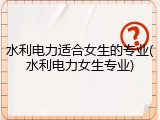 水利电力适合女生的专业(水利电力女生专业)