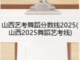 山西艺考舞蹈分数线2025(山西2025舞蹈艺考线)