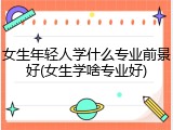 女生年轻人学什么专业前景好(女生学啥专业好)