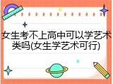 女生考不上高中可以学艺术类吗(女生学艺术可行)
