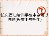 长庆石油培训学校中专可以进吗(长庆中专招生)
