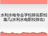 水利水电专业学校排名职校第几(水利水电职校排名)