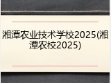 湘潭农业技术学校2025(湘潭农校2025)