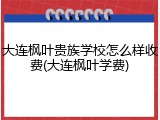 大连枫叶贵族学校怎么样收费(大连枫叶学费)