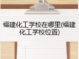 福建化工学校在哪里(福建化工学校位置)