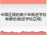 中国正规的青少年叛逆学校有哪些(叛逆学校正规)