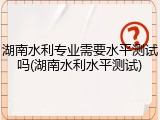 湖南水利专业需要水平测试吗(湖南水利水平测试)