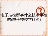 电子技校都学什么技术学校的(电子技校学什么)