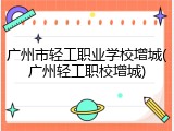 广州市轻工职业学校增城(广州轻工职校增城)