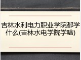 吉林水利电力职业学院都学什么(吉林水电学院学啥)