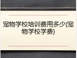 宠物学校培训费用多少(宠物学校学费)