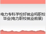 电力专科学校好就业吗职校毕业(电力职校就业前景)