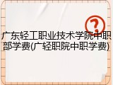 广东轻工职业技术学院中职部学费(广轻职院中职学费)