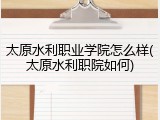 太原水利职业学院怎么样(太原水利职院如何)