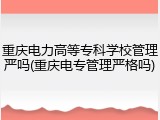 重庆电力高等专科学校管理严吗(重庆电专管理严格吗)