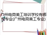 广州电商美工培训学校有哪些专业(广州电商美工专业)