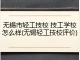 无锡市轻工技校 技工学校怎么样(无锡轻工技校评价)