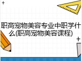 职高宠物美容专业中职学什么(职高宠物美容课程)