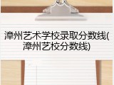 漳州艺术学校录取分数线(漳州艺校分数线)