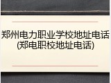 郑州电力职业学校地址电话(郑电职校地址电话)