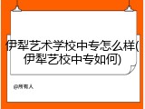 伊犁艺术学校中专怎么样(伊犁艺校中专如何)