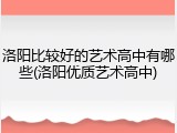 洛阳比较好的艺术高中有哪些(洛阳优质艺术高中)