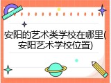 安阳的艺术类学校在哪里(安阳艺术学校位置)