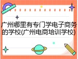 广州哪里有专门学电子商务的学校(广州电商培训学校)