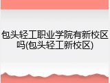 包头轻工职业学院有新校区吗(包头轻工新校区)