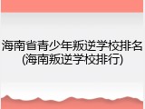 海南省青少年叛逆学校排名(海南叛逆学校排行)