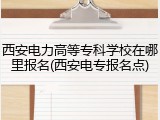 西安电力高等专科学校在哪里报名(西安电专报名点)