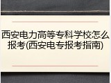 西安电力高等专科学校怎么报考(西安电专报考指南)