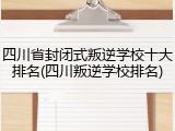 四川省封闭式叛逆学校十大排名(四川叛逆学校排名)
