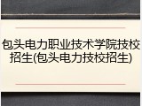 包头电力职业技术学院技校招生(包头电力技校招生)