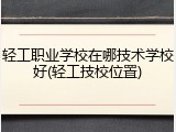 轻工职业学校在哪技术学校好(轻工技校位置)