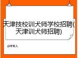天津技校训犬师学校招聘(天津训犬师招聘)