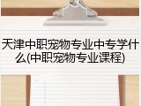 天津中职宠物专业中专学什么(中职宠物专业课程)