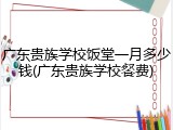广东贵族学校饭堂一月多少钱(广东贵族学校餐费)