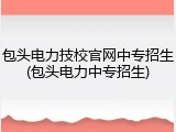包头电力技校官网中专招生(包头电力中专招生)