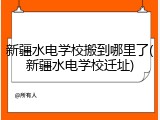 新疆水电学校搬到哪里了(新疆水电学校迁址)
