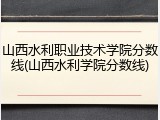 山西水利职业技术学院分数线(山西水利学院分数线)