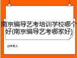 南京编导艺考培训学校哪个好(南京编导艺考哪家好)