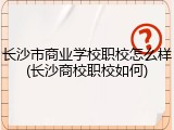 长沙市商业学校职校怎么样(长沙商校职校如何)